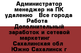 Администратор-менеджер на ПК удаленно - Все города Работа » Дополнительный заработок и сетевой маркетинг   . Сахалинская обл.,Южно-Сахалинск г.